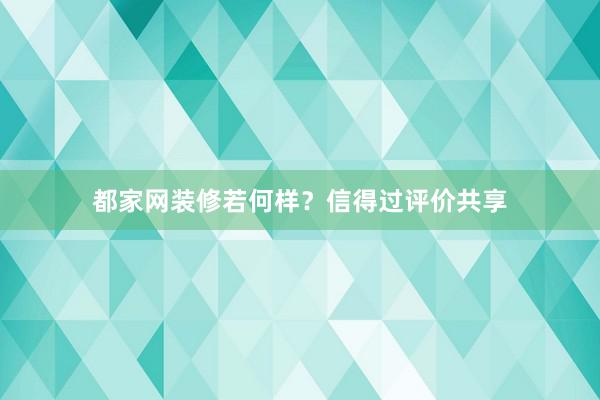 都家网装修若何样？信得过评价共享