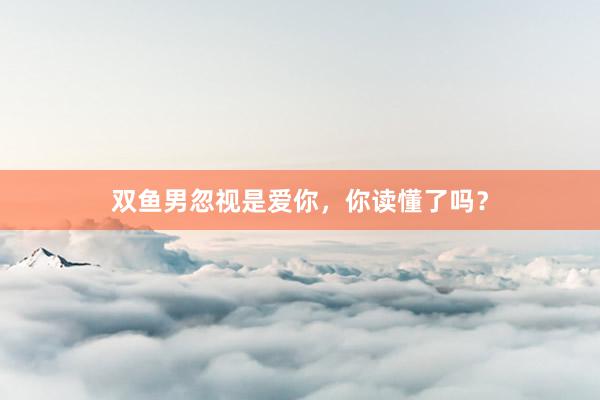 双鱼男忽视是爱你，你读懂了吗？